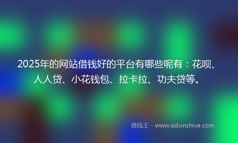 2025年的网站借钱好的平台有哪些呢有：花呗、人人贷、小花钱包、拉卡拉、功夫贷等。