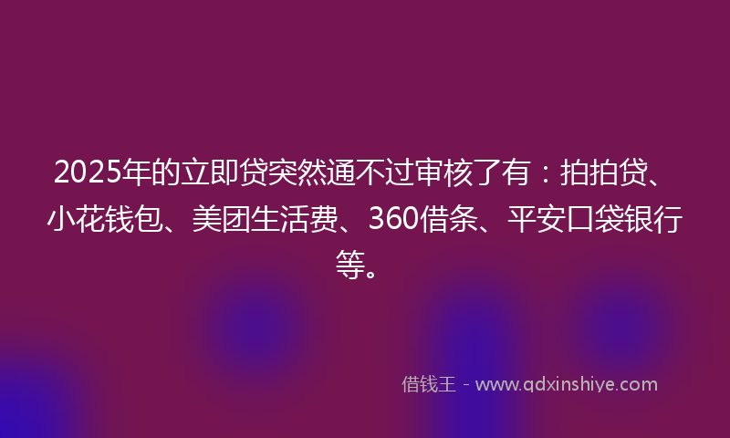 2025年的立即贷突然通不过审核了有：拍拍贷、小花钱包、美团生活费、360借条、平安口袋银行等。