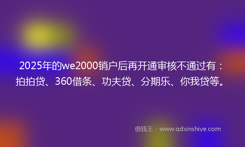 2025年的we2000销户后再开通审核不通过有:拍拍贷、360借条、功夫贷、分期乐、你我贷等。