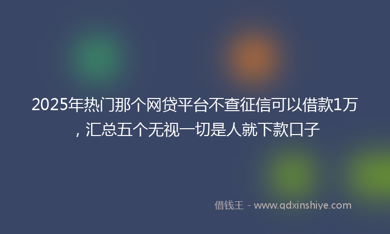 2025年热门那个网贷平台不查征信可以借款1万，汇总五个无视一切是人就下款口子