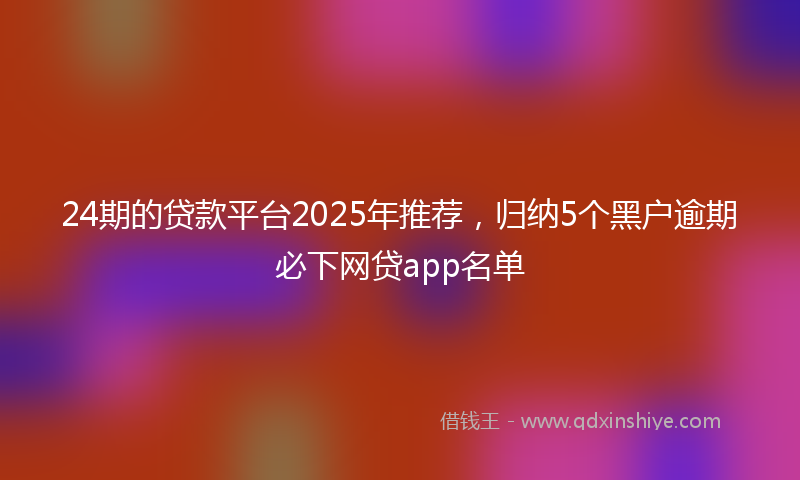 24期的贷款平台2025年推荐，归纳5个黑户逾期必下网贷app名单