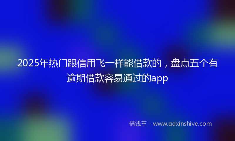 2025年热门跟信用飞一样能借款的，盘点五个有逾期借款容易通过的app
