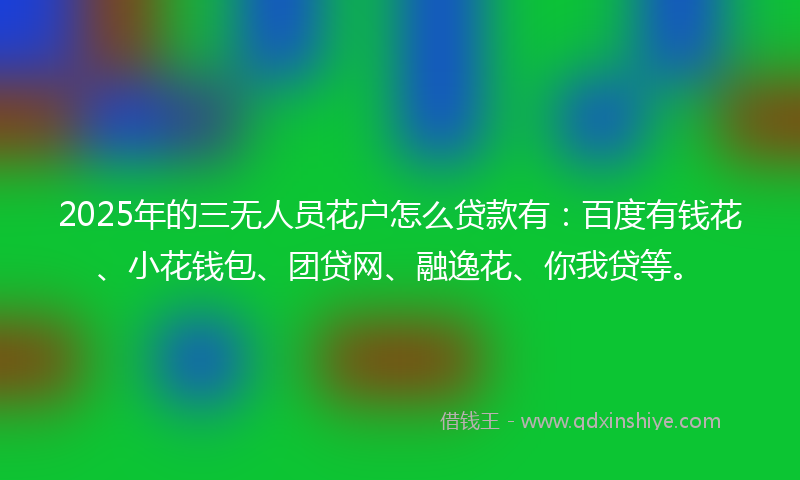 2025年的三无人员花户怎么贷款有：百度有钱花、小花钱包、团贷网、融逸花、你我贷等。