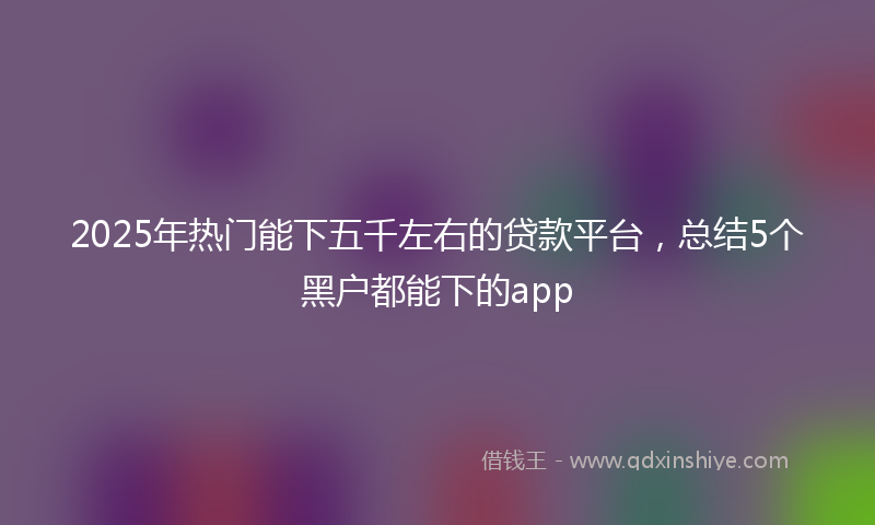2025年热门能下五千左右的贷款平台，总结5个黑户都能下的app
