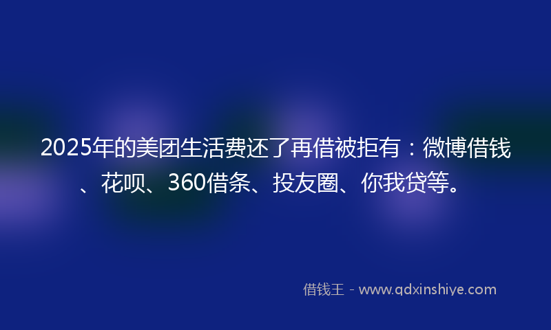 2025年的美团生活费还了再借被拒有：微博借钱、花呗、360借条、投友圈、你我贷等。