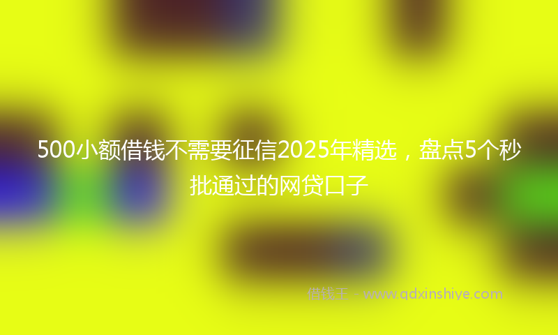 500小额借钱不需要征信2025年精选,盘点5个秒批通过的网贷口子