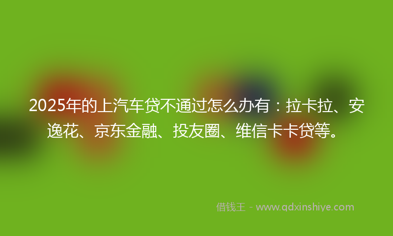 2025年的上汽车贷不通过怎么办有：拉卡拉、安逸花、京东金融、投友圈、维信卡卡贷等。
