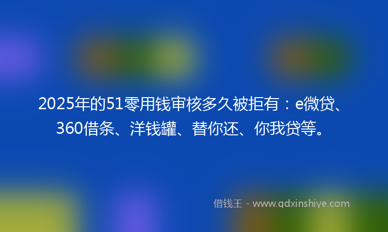 2025年的51零用钱审核多久被拒有：e微贷、360借条、洋钱罐、替你还、你我贷等。