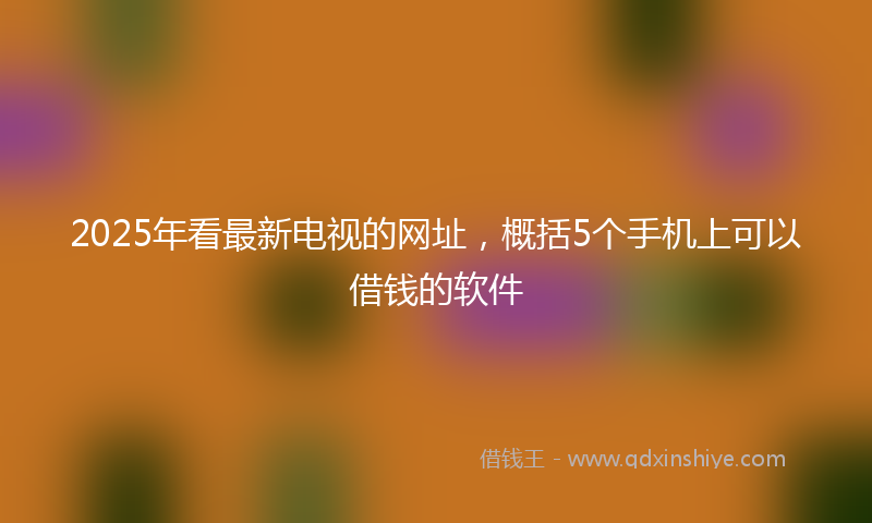 2025年看最新电视的网址，概括5个手机上可以借钱的软件