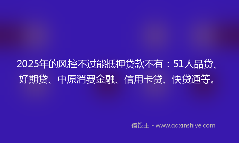 2025年的风控不过能抵押贷款不有：51人品贷、好期贷、中原消费金融、信用卡贷、快贷通等。