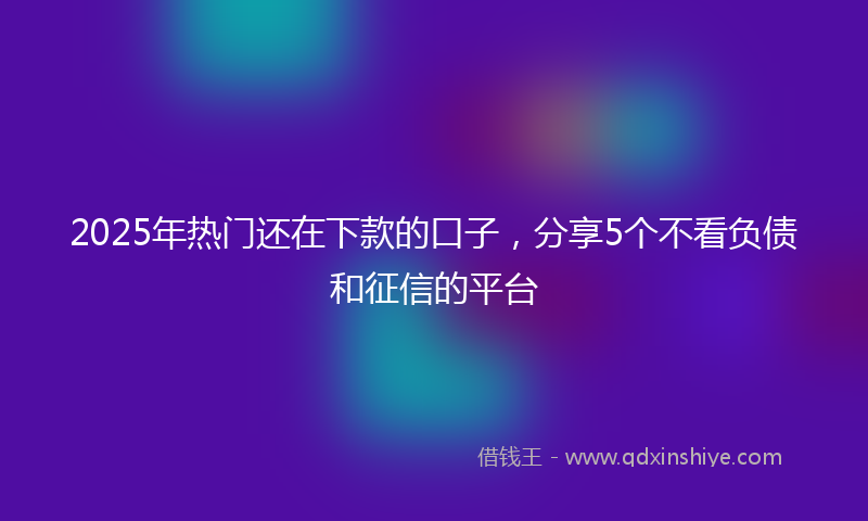2025年热门还在下款的口子，分享5个不看负债和征信的平台