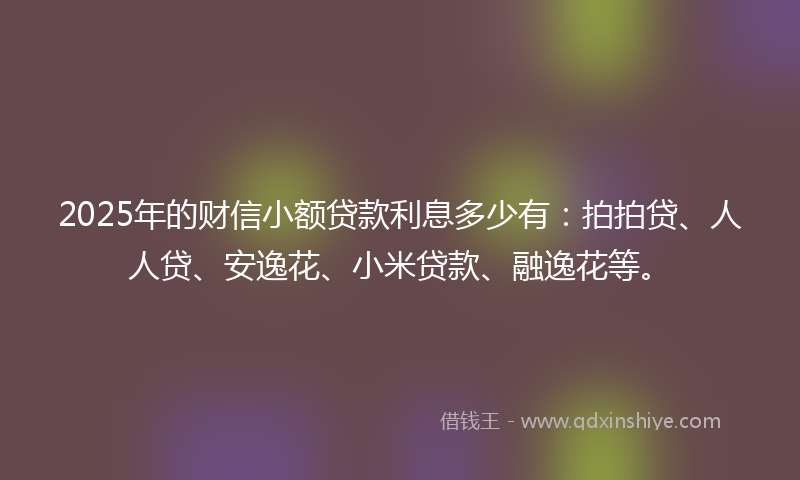 2025年的财信小额贷款利息多少有：拍拍贷、人人贷、安逸花、小米贷款、融逸花等。