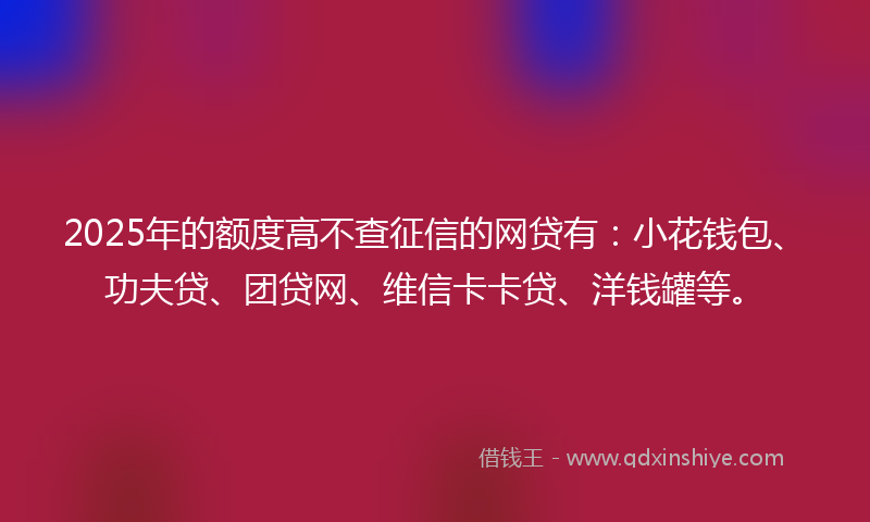 2025年的额度高不查征信的网贷有：小花钱包、功夫贷、团贷网、维信卡卡贷、洋钱罐等。