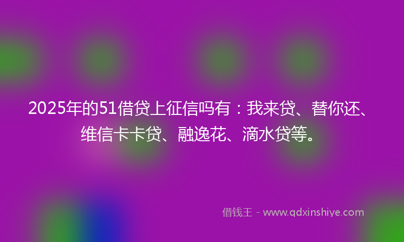 2025年的51借贷上征信吗有：我来贷、替你还、维信卡卡贷、融逸花、滴水贷等。