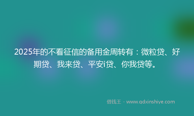 2025年的不看征信的备用金周转有：微粒贷、好期贷、我来贷、平安i贷、你我贷等。