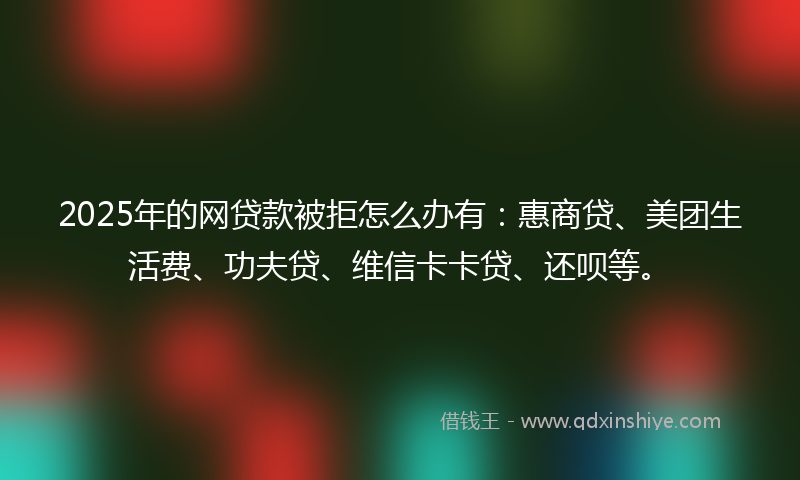 2025年的网贷款被拒怎么办有:惠商贷、美团生活费、功夫贷、维信卡卡贷、还呗等。