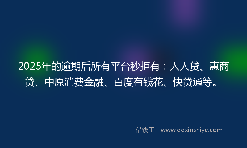 2025年的逾期后所有平台秒拒有：人人贷、惠商贷、中原消费金融、百度有钱花、快贷通等。