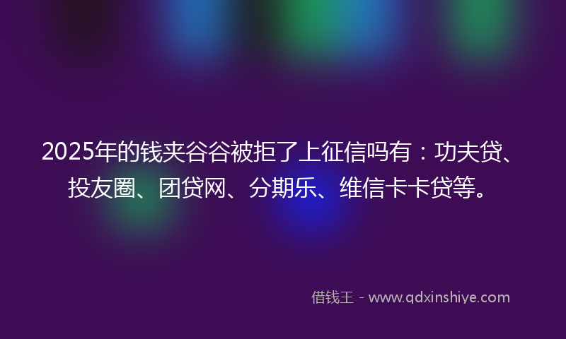 2025年的钱夹谷谷被拒了上征信吗有：功夫贷、投友圈、团贷网、分期乐、维信卡卡贷等。