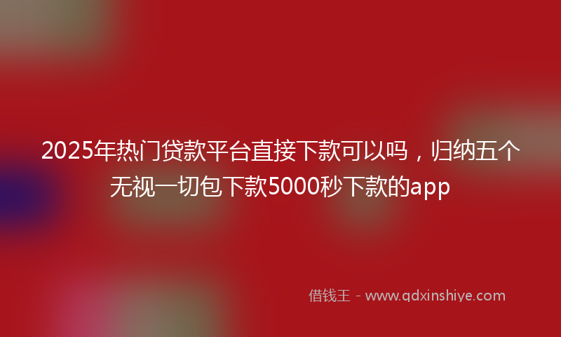 2025年热门贷款平台直接下款可以吗，归纳五个无视一切包下款5000秒下款的app