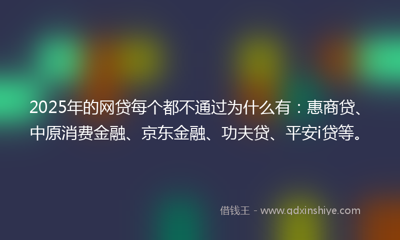 2025年的网贷每个都不通过为什么有：惠商贷、中原消费金融、京东金融、功夫贷、平安i贷等。