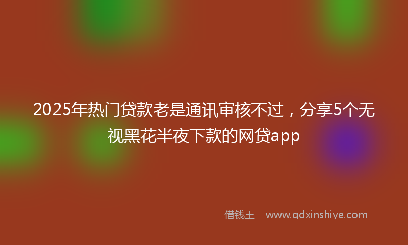 2025年热门贷款老是通讯审核不过，分享5个无视黑花半夜下款的网贷app
