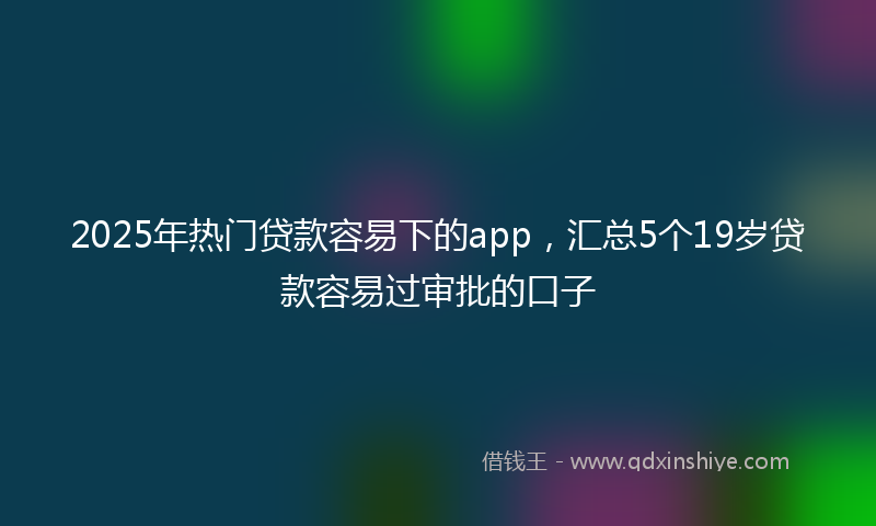 2025年热门贷款容易下的app，汇总5个19岁贷款容易过审批的口子