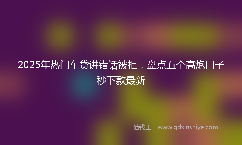 2025年热门车贷讲错话被拒，盘点五个高炮口子秒下款最新
