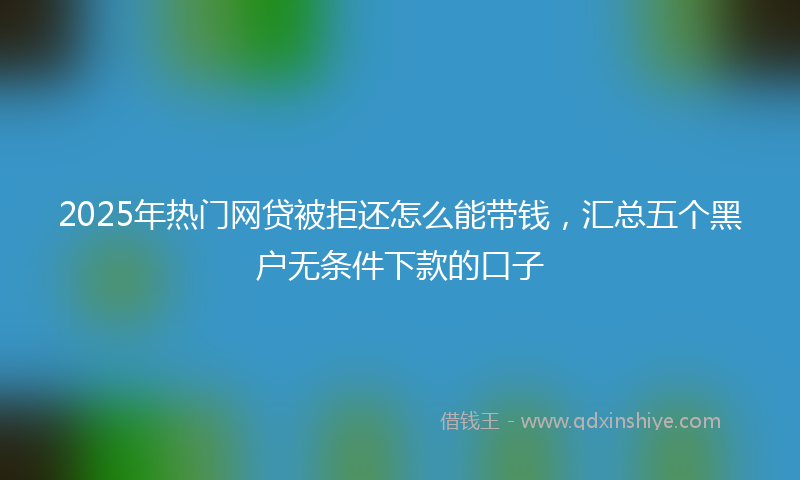 2025年热门网贷被拒还怎么能带钱，汇总五个黑户无条件下款的口子