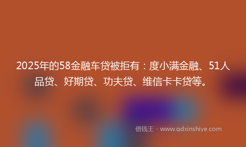 2025年的58金融车贷被拒有：度小满金融、51人品贷、好期贷、功夫贷、维信卡卡贷等。