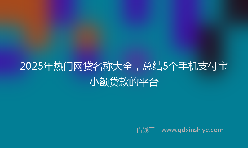 2025年热门网贷名称大全，总结5个手机支付宝小额贷款的平台