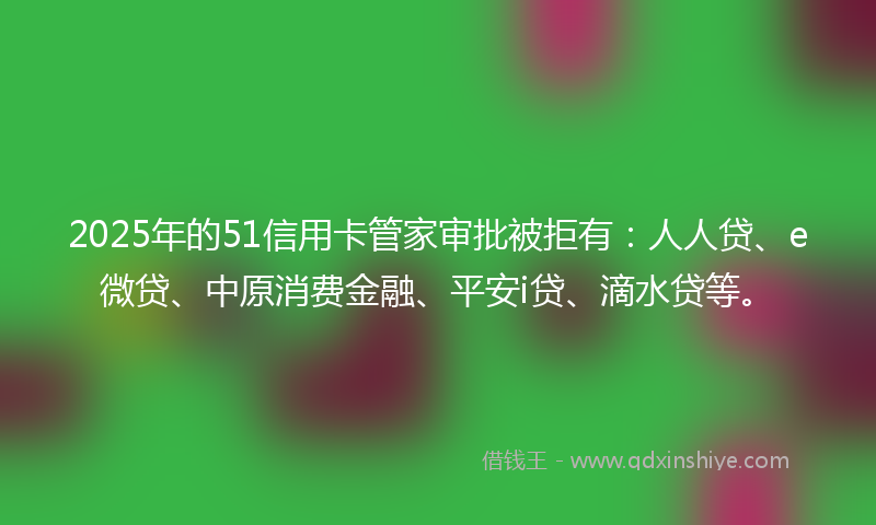 2025年的51信用卡管家审批被拒有：人人贷、e微贷、中原消费金融、平安i贷、滴水贷等。