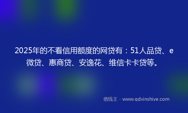 2025年的不看信用额度的网贷有：51人品贷、e微贷、惠商贷、安逸花、维信卡卡贷等。