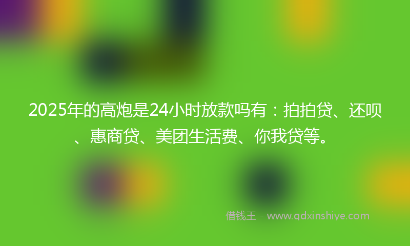 2025年的高炮是24小时放款吗有:拍拍贷、还呗、惠商贷、美团生活费、你我贷等。