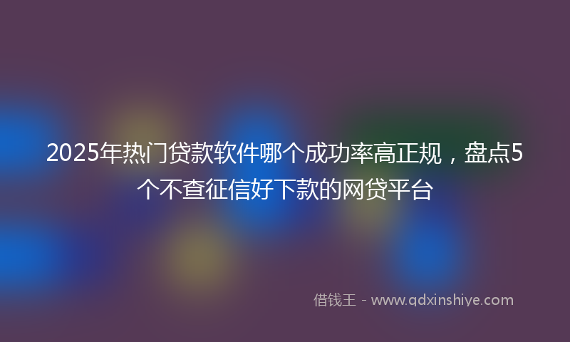 2025年热门贷款软件哪个成功率高正规，盘点5个不查征信好下款的网贷平台