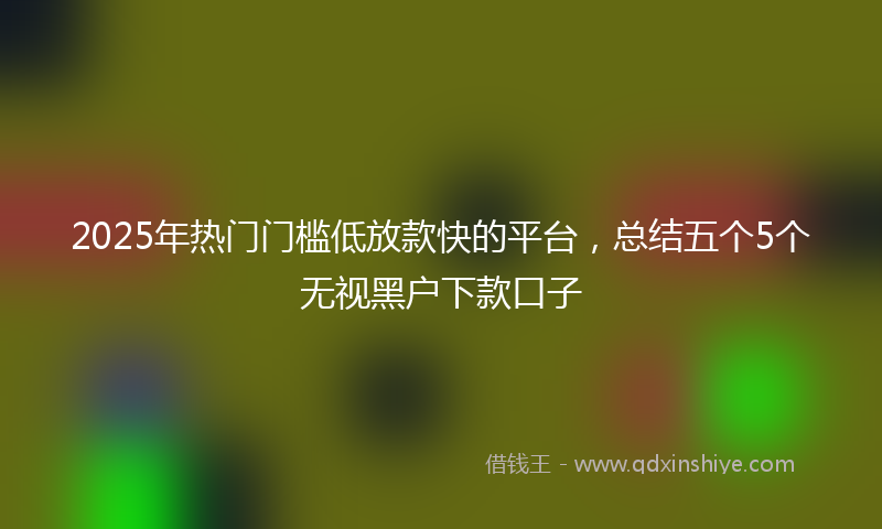2025年热门门槛低放款快的平台，总结五个5个无视黑户下款口子