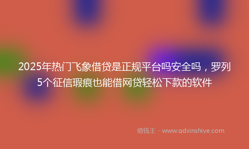 2025年热门飞象借贷是正规平台吗安全吗，罗列5个征信瑕疵也能借网贷轻松下款的软件