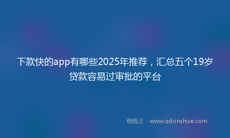 下款快的app有哪些2025年推荐，汇总五个19岁贷款容易过审批的平台