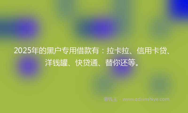 2025年的黑户专用借款有:拉卡拉、信用卡贷、洋钱罐、快贷通、替你还等。