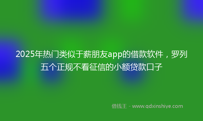 2025年热门类似于薪朋友app的借款软件，罗列五个正规不看征信的小额贷款口子