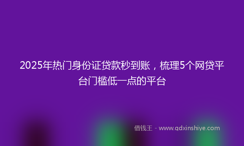 2025年热门身份证贷款秒到账，梳理5个网贷平台门槛低一点的平台