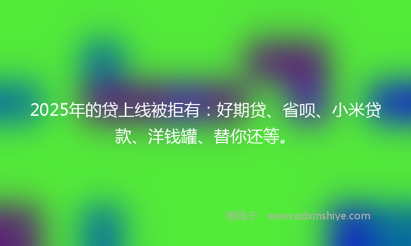 2025年的贷上线被拒有：好期贷、省呗、小米贷款、洋钱罐、替你还等。
