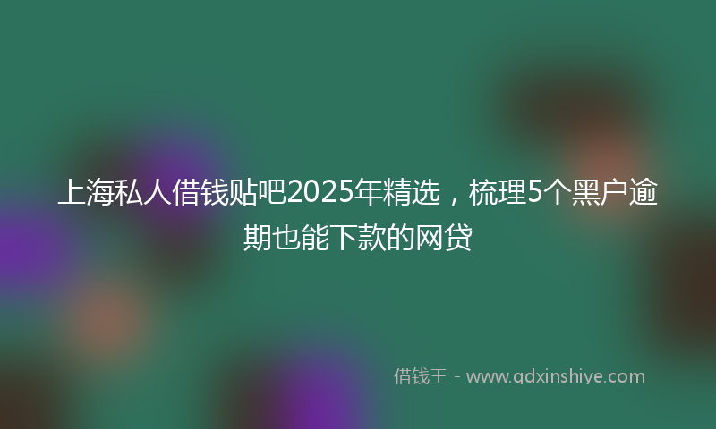 上海私人借钱贴吧2025年精选，梳理5个黑户逾期也能下款的网贷