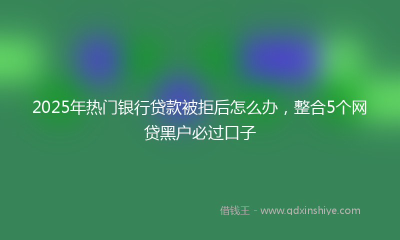 2025年热门银行贷款被拒后怎么办，整合5个网贷黑户必过口子