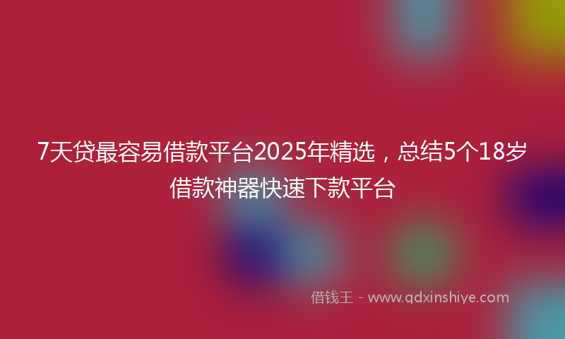 7天贷最容易借款平台2025年精选，总结5个18岁借款神器快速下款平台