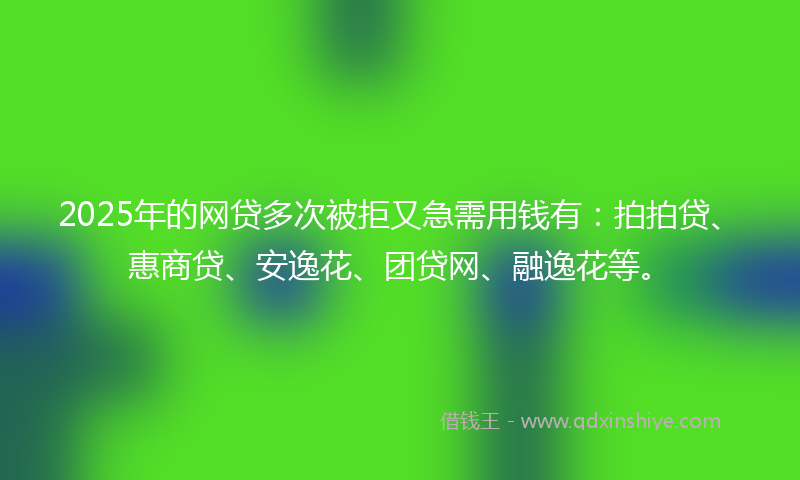 2025年的网贷多次被拒又急需用钱有：拍拍贷、惠商贷、安逸花、团贷网、融逸花等。