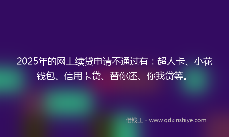 2025年的网上续贷申请不通过有：超人卡、小花钱包、信用卡贷、替你还、你我贷等。