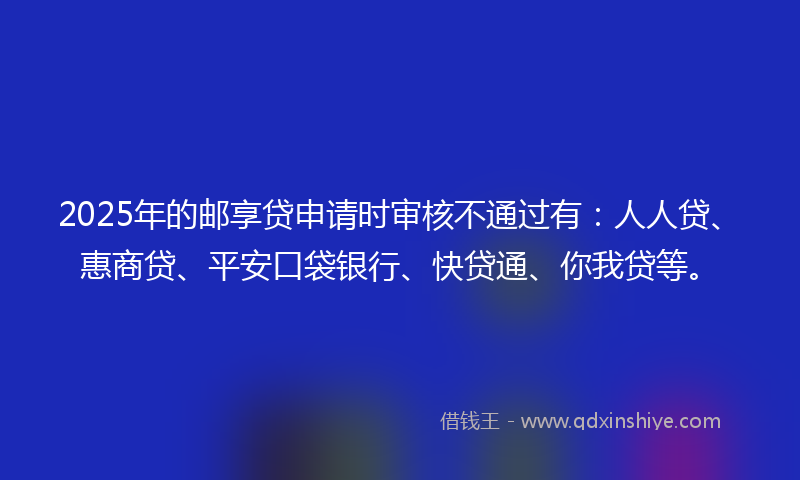 2025年的邮享贷申请时审核不通过有：人人贷、惠商贷、平安口袋银行、快贷通、你我贷等。