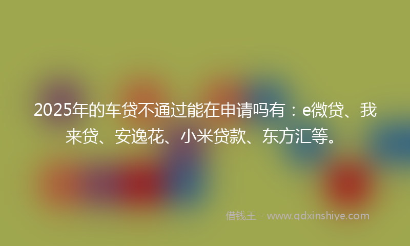 2025年的车贷不通过能在申请吗有：e微贷、我来贷、安逸花、小米贷款、东方汇等。