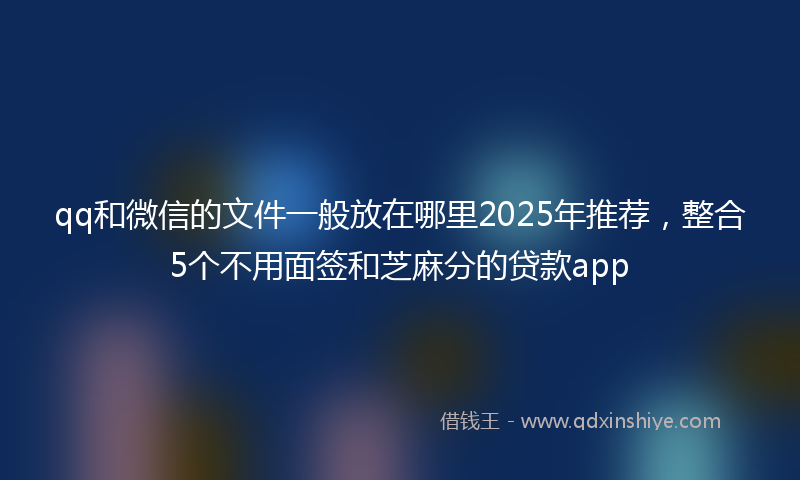 qq和微信的文件一般放在哪里2025年推荐,整合5个不用面签和芝麻分的贷款app