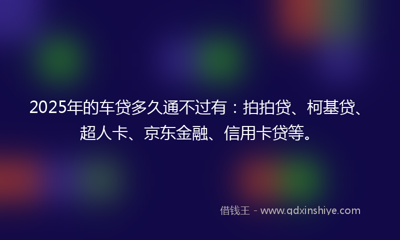 2025年的车贷多久通不过有：拍拍贷、柯基贷、超人卡、京东金融、信用卡贷等。